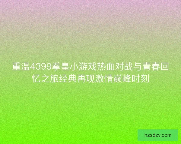重温4399拳皇小游戏热血对战与青春回忆之旅经典再现激情巅峰时刻