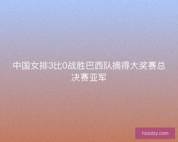 中国女排3比0战胜巴西队摘得大奖赛总决赛亚军